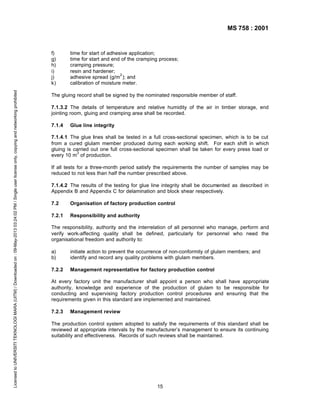 MS 758 : 2001

Licensed to UNIVERSITI TEKNOLOGI MARA (UITM) / Downloaded on : 09-May-2013 03:24:02 PM / Single user license only, copying and networking prohibited

f)
g)
h)
i)
j)
k)

time for start of adhesive application;
time for start and end of the cramping process;
cramping pressure;
resin and hardener;
2
adhesive spread (g/m ); and
calibration of moisture meter.

The gluing record shall be signed by the nominated responsible member of staff.
7.1.3.2 The details of temperature and relative humidity of the air in timber storage, end
jointing room, gluing and cramping area shall be recorded.
7.1.4

Glue line integrity

7.1.4.1 The glue lines shall be tested in a full cross-sectional specimen, which is to be cut
from a cured glulam member produced during each working shift. For each shift in which
gluing is carried out one full cross-sectional specimen shall be taken for every press load or
3
every 10 m of production.
If all tests for a three-month period satisfy the requirements the number of samples may be
reduced to not less than half the number prescribed above.
7.1.4.2 The results of the testing for glue line integrity shall be documented as described in
Appendix B and Appendix C for delamination and block shear respectively.
7.2

Organisation of factory production control

7.2.1

Responsibility and authority

The responsibility, authority and the interrelation of all personnel who manage, perform and
verify work-affecting quality shall be defined, particularly for personnel who need the
organisational freedom and authority to:
a)
b)

initiate action to prevent the occurrence of non-conformity of glulam members; and
identify and record any quality problems with glulam members.

7.2.2

Management representative for factory production control

At every factory unit the manufacturer shall appoint a person who shall have appropriate
authority, knowledge and experience of the production of glulam to be responsible for
conducting and supervising factory production control procedures and ensuring that the
requirements given in this standard are implemented and maintained.
7.2.3

Management review

The production control system adopted to satisfy the requirements of this standard shall be
reviewed at appropriate intervals by the manufacturer’s management to ensure its continuing
suitability and effectiveness. Records of such reviews shall be maintained.

15

 