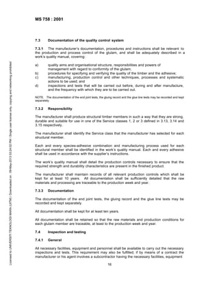 MS 758 : 2001

7.3

Documentation of the quality control system

Licensed to UNIVERSITI TEKNOLOGI MARA (UITM) / Downloaded on : 09-May-2013 03:24:02 PM / Single user license only, copying and networking prohibited

7.3.1 The manufacturer’s documentation, procedures and instructions shall be relevant to
the production and process control of the glulam, and shall be adequately described in a
work’s quality manual, covering:
a)
b)
c)
d)

quality aims and organisational structure, responsibilities and powers of
management with regard to conformity of the glulam;
procedures for specifying and verifying the quality of the timber and the adhesive;
manufacturing, production control and other techniques, processes and systematic
actions to be used; and
inspections and tests that will be carried out before, during and after manufacture,
and the frequency with which they are to be carried out.

NOTE. The documentation of the end joint tests, the gluing record and the glue line tests may be recorded and kept
separately.

7.3.2

Responsibility

The manufacturer shall produce structural timber members in such a way that they are strong,
durable and suitable for use in one of the Service classes 1, 2 or 3 defined in 3.13, 3.14 and
3.15 respectively.
The manufacturer shall identify the Service class that the manufacturer has selected for each
structural member.
Each and every species-adhesive combination and manufacturing process used for each
structural member shall be identified in the work’s quality manual. Each and every adhesive
shall be used in accordance with the supplier’s instructions.
The work’s quality manual shall detail the production controls necessary to ensure that the
required strength and durability characteristics are present in the finished product.
The manufacturer shall maintain records of all relevant production controls which shall be
kept for at least 10 years. All documentation shall be sufficiently detailed that the raw
materials and processing are traceable to the production week and year.
7.3.3

Documentation

The documentation of the end joint tests, the gluing record and the glue line tests may be
recorded and kept separately.
All documentation shall be kept for at least ten years.
All documentation shall be retained so that the raw materials and production conditions for
each glulam member are traceable, at least to the production week and year.
7.4

Inspection and testing

7.4.1

General

All necessary facilities, equipment and personnel shall be available to carry out the necessary
inspections and tests. This requirement may also be fulfilled, if by means of a contract the
manufacturer or his agent involves a subcontractor having the necessary facilities, equipment
16

 