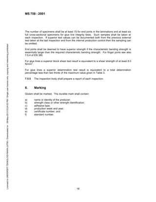 Licensed to UNIVERSITI TEKNOLOGI MARA (UITM) / Downloaded on : 09-May-2013 03:24:02 PM / Single user license only, copying and networking prohibited

MS 758 : 2001

The number of specimens shall be at least 15 for end joints in the laminations and at least six
full cross-sectional specimens for glue line integrity tests. Such samples shall be taken at
each inspection. If superior test values can be documented both from the previous external
test taken at the last inspection and from the internal production control then the sampling can
be omitted.
End joints shall be deemed to have superior strength if the characteristic bending strength is
essentially larger than the required characteristic bending strength. For finger joints see also
7.5.4 of EN 385.
For glue lines a superior block shear test result is equivalent to a shear strength of at least 8.0
2
N/mm .
For glue lines a superior delamination test result is equivalent to a total delamination
percentage less than two thirds of the maximum value given in Table 3.
7.5.5

The inspection body shall prepare a report of each inspection.

8.

Marking

Glulam shall be marked. The durable mark shall contain:
a)
b)
c)
d)
e)
f)

name or identity of the producer;
strength class or other strength identification;
adhesive type;
production week and year;
certificate number; and
standard number.

18

 