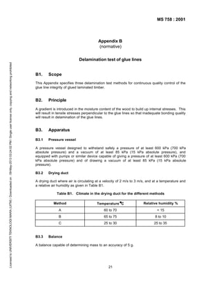 MS 758 : 2001

Appendix B
(normative)

Licensed to UNIVERSITI TEKNOLOGI MARA (UITM) / Downloaded on : 09-May-2013 03:24:02 PM / Single user license only, copying and networking prohibited

Delamination test of glue lines

B1.

Scope

This Appendix specifies three delamination test methods for continuous quality control of the
glue line integrity of glued laminated timber.

B2.

Principle

A gradient is introduced in the moisture content of the wood to build up internal stresses. This
will result in tensile stresses perpendicular to the glue lines so that inadequate bonding quality
will result in delamination of the glue lines.

B3.

Apparatus

B3.1

Pressure vessel

A pressure vessel designed to withstand safely a pressure of at least 600 kPa (700 kPa
absolute pressure) and a vacuum of at least 85 kPa (15 kPa absolute pressure), and
equipped with pumps or similar device capable of giving a pressure of at least 600 kPa (700
kPa absolute pressure) and of drawing a vacuum of at least 85 kPa (15 kPa absolute
pressure).
B3.2

Drying duct

A drying duct where air is circulating at a velocity of 2 m/s to 3 m/s, and at a temperature and
a relative air humidity as given in Table B1.
Table B1. Climate in the drying duct for the different methods
Method

Relative humidity %

A

60 to 70

< 15

B

65 to 75

8 to 10

C

B3.3

0
Temperature 0 C

25 to 30

25 to 35

Balance

A balance capable of determining mass to an accuracy of 5 g.

21

 