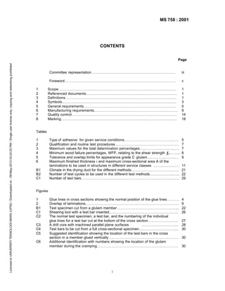 MS 758 : 2001

CONTENTS

Licensed to UNIVERSITI TEKNOLOGI MARA (UITM) / Downloaded on : 09-May-2013 03:24:02 PM / Single user license only, copying and networking prohibited

Page

Committee representation……………………………………………………………
Foreword………………………………………………………………………………
1
2
3
4
5
6
7
8

iii
v

Scope………………………………………………………………………………..…..
Referenced documents…………………………………………………………………
Definitions……………………………………………………………………………..…
Symbols……………………………………………………………………………….…
General requirements………………………………………………………………….
Manufacturing requirements……………………………………………………………
Quality control……………………………………………………………………..…….
Marking……………………………………………………………..………………..…..

1
1
1
3
5
9
14
18

Tables
1
2
3
4
5
6
B1
B2
C1

Type of adhesive for given service conditions…………………………………..….
Qualification and routine test procedures……………………………………….……
Maximum values for the total delamination percentages………………………..….
Minimum wood failure percentages, WFP, relating to the shear strength ƒv ……...
Tolerance and overlap limits for appearance grade C glulam…………………..…
Maximum finished thickness t and maximum cross-sectional area A of the
laminations to be used in structures in different service classes …………….……
Climate in the drying duct for the different methods…………………………………
Number of test cycles to be used in the different test methods………………..…..
Number of test bars……………………………………………………………….…….

5
7
7
8
9

Glue lines in cross sections showing the normal position of the glue lines……….
Overlap of laminations………………………………………………………………….
Test specimen cut from a glulam member…………………………………………...
Shearing tool with a test bar inserted…………………………………………….…..
The normal test specimen, a test bar, and the numbering of the individual
glue lines for a test bar cut at the bottom of the cross section…………………….
A drill core with machined parallel plane surfaces
………………………...
Test bars to be cut from a full cross-sectional specimen…………………………..
Suggested identification showing the location of the test bars in the cross
section in a member glued vertically….………………………………………………
Additional identification with numbers showing the location of the glulam
member during the cramping………………………………………………………….

4
9
22
26

11
21
22
29

Figures
1
2
B1
C1
C2
C3
C4
C5
C6

i

27
28
30
30
30

 