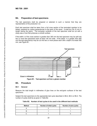 MS 758 : 2001

B4.

Preparation of test specimens

Licensed to UNIVERSITI TEKNOLOGI MARA (UITM) / Downloaded on : 09-May-2013 03:24:02 PM / Single user license only, copying and networking prohibited

The test specimens shall be prepared or selected in such a manner that they are
representative of the production run.
Each test specimen shall be taken from a full cross section of the laminated member to be
tested, prepared by cutting perpendicular to the grain of the wood. It shall be (75± 5) mm in
length (along the grain). The end-grain surfaces of the test specimen shall be cut with a
sharp saw or tool that produces a smooth surface.
If the width b of the cross section is greater than 300 mm the test specimen may be split into
two or more test specimens each at least 130 mm wide. If the depth h is greater than 600
mm the test specimen(s) may be cut into two or more pieces each with a depth of at least 300
mm, see Figure B1.

Figure B1. Test specimen cut from a glulam member

B5.

Procedure

B5.1

General

Measure the total length in millimetres of glue lines on the end-grain surfaces of the test
specimens.
Subject the test specimens to the appropriate test cycle described in B5.2, B5.3 or B5.4. The
number of cycles shall be as given in Table B2.
Table B2. Number of test cycles to be used in the different test methods
Method

Number of initial cycles

Number of extra cycles

A

2

1

B

1

1

C

1

0

22

 