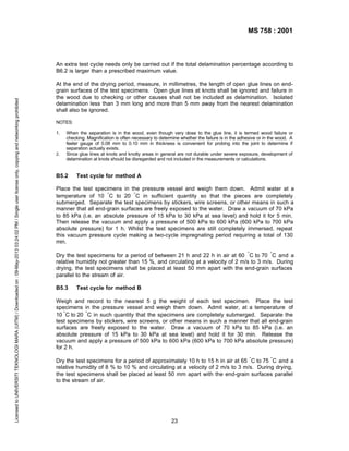 MS 758 : 2001

Licensed to UNIVERSITI TEKNOLOGI MARA (UITM) / Downloaded on : 09-May-2013 03:24:02 PM / Single user license only, copying and networking prohibited

An extra test cycle needs only be carried out if the total delamination percentage according to
B6.2 is larger than a prescribed maximum value.
At the end of the drying period, measure, in millimetres, the length of open glue lines on endgrain surfaces of the test specimens. Open glue lines at knots shall be ignored and failure in
the wood due to checking or other causes shall not be included as delamination. Isolated
delamination less than 3 mm long and more than 5 mm away from the nearest delamination
shall also be ignored.
NOTES:
1.

2.

When the separation is in the wood, even though very close to the glue line, it is termed wood failure or
checking. Magnification is often necessary to determine whether the failure is in the adhesive or in the wood. A
feeler gauge of 0.08 mm to 0.10 mm in thickness is convenient for probing into the joint to determine if
separation actually exists.
Since glue lines at knots and knotty areas in general are not durable under severe exposure, development of
delamination at knots should be disregarded and not included in the measurements or calculations.

B5.2

Test cycle for method A

Place the test specimens in the pressure vessel and weigh them down. Admit water at a
temperature of 10 ° C to 20 ° C in sufficient quantity so that the pieces are completely
submerged. Separate the test specimens by stickers, wire screens, or other means in such a
manner that all end-grain surfaces are freely exposed to the water. Draw a vacuum of 70 kPa
to 85 kPa (i.e. an absolute pressure of 15 kPa to 30 kPa at sea level) and hold it for 5 min.
Then release the vacuum and apply a pressure of 500 kPa to 600 kPa (600 kPa to 700 kPa
absolute pressure) for 1 h. Whilst the test specimens are still completely immersed, repeat
this vacuum pressure cycle making a two-cycle impregnating period requiring a total of 130
min.
Dry the test specimens for a period of between 21 h and 22 h in air at 60 ° C to 70 ° C and a
relative humidity not greater than 15 %, and circulating at a velocity of 2 m/s to 3 m/s. During
drying, the test specimens shall be placed at least 50 mm apart with the end-grain surfaces
parallel to the stream of air.
B5.3

Test cycle for method B

Weigh and record to the nearest 5 g the weight of each test specimen. Place the test
specimens in the pressure vessel and weigh them down. Admit water, at a temperature of
10 ° C to 20 ° C in such quantity that the specimens are completely submerged. Separate the
test specimens by stickers, wire screens, or other means in such a manner that all end-grain
surfaces are freely exposed to the water. Draw a vacuum of 70 kPa to 85 kPa (i.e. an
absolute pressure of 15 kPa to 30 kPa at sea level) and hold it for 30 min. Release the
vacuum and apply a pressure of 500 kPa to 600 kPa (600 kPa to 700 kPa absolute pressure)
for 2 h.
Dry the test specimens for a period of approximately 10 h to 15 h in air at 65 ° C to 75 ° C and a
relative humidity of 8 % to 10 % and circulating at a velocity of 2 m/s to 3 m/s. During drying,
the test specimens shall be placed at least 50 mm apart with the end-grain surfaces parallel
to the stream of air.

23

 