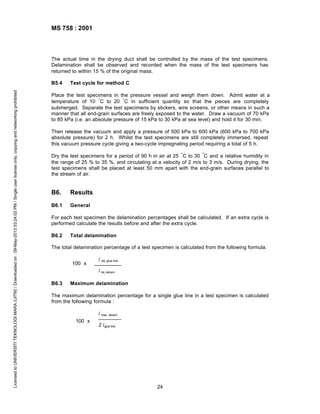 MS 758 : 2001

The actual time in the drying duct shall be controlled by the mass of the test specimens.
Delamination shall be observed and recorded when the mass of the test specimens has
returned to within 15 % of the original mass.

Licensed to UNIVERSITI TEKNOLOGI MARA (UITM) / Downloaded on : 09-May-2013 03:24:02 PM / Single user license only, copying and networking prohibited

B5.4

Test cycle for method C

Place the test specimens in the pressure vessel and weigh them down. Admit water at a
temperature of 10 ° C to 20 ° C in sufficient quantity so that the pieces are completely
submerged. Separate the test specimens by stickers, wire screens, or other means in such a
manner that all end-grain surfaces are freely exposed to the water. Draw a vacuum of 70 kPa
to 85 kPa (i.e. an absolute pressure of 15 kPa to 30 kPa at sea level) and hold it for 30 min.
Then release the vacuum and apply a pressure of 500 kPa to 600 kPa (600 kPa to 700 kPa
absolute pressure) for 2 h. Whilst the test specimens are still completely immersed, repeat
this vacuum pressure cycle giving a two-cycle impregnating period requiring a total of 5 h.
Dry the test specimens for a period of 90 h in air at 25 ° C to 30 ° C and a relative humidity in
the range of 25 % to 35 %, and circulating at a velocity of 2 m/s to 3 m/s. During drying, the
test specimens shall be placed at least 50 mm apart with the end-grain surfaces parallel to
the stream of air.

B6.

Results

B6.1

General

For each test specimen the delamination percentages shall be calculated. If an extra cycle is
performed calculate the results before and after the extra cycle.
B6.2

Total delamination

The total delamination percentage of a test specimen is calculated from the following formula:
100 x

l

tot, glue line

l tot, delam
B6.3

Maximum delamination

The maximum delamination percentage for a single glue line in a test specimen is calculated
from the following formula :
l max, delam
100 x

2 lglue line

24

 
