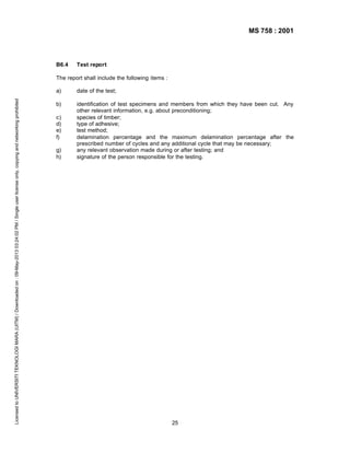 MS 758 : 2001

B6.4

Test report

The report shall include the following items :

Licensed to UNIVERSITI TEKNOLOGI MARA (UITM) / Downloaded on : 09-May-2013 03:24:02 PM / Single user license only, copying and networking prohibited

a)

date of the test;

b)

identification of test specimens and members from which they have been cut. Any
other relevant information, e.g. about preconditioning;
species of timber;
type of adhesive;
test method;
delamination percentage and the maximum delamination percentage after the
prescribed number of cycles and any additional cycle that may be necessary;
any relevant observation made during or after testing; and
signature of the person responsible for the testing.

c)
d)
e)
f)
g)
h)

25

 