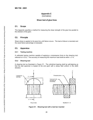 MS 758 : 2001
Appendix C
(normative)

Licensed to UNIVERSITI TEKNOLOGI MARA (UITM) / Downloaded on : 09-May-2013 03:24:02 PM / Single user license only, copying and networking prohibited

Shear test of glue lines

C1.

Scope

This Appendix specifies a method for measuring the shear strength of the glue line parallel to
the direction of the grain.

C2.

Principle

Shear stress is applied to the glue line until failure occurs. The load at failure is recorded and
the wood failure percentage is evaluated.

C3.

Apparatus

C3.1

Testing machine

A calibrated testing machine capable of applying a compressive force to the shearing tool,
referred to in C3.2. The accuracy of measuring the maximum load shall be within ± 3 %.
C3.2

Shearing tool

A shearing tool as illustrated in Figure C1. The cylindrical bearing shall be self-aligning so
that the test specimen is loaded at the end grain with a stress field uniform in the width
direction.

Figure C1. Shearing tool with a test bar inserted

26

 