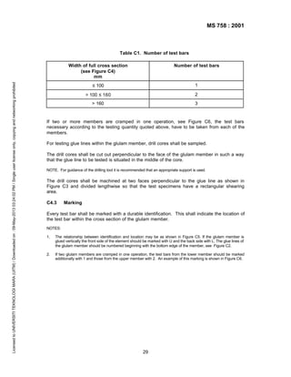 MS 758 : 2001

Table C1. Number of test bars

Licensed to UNIVERSITI TEKNOLOGI MARA (UITM) / Downloaded on : 09-May-2013 03:24:02 PM / Single user license only, copying and networking prohibited

Width of full cross section
(see Figure C4)
mm

Number of test bars

≤ 100

1

> 100 ≤ 160

2

> 160

3

If two or more members are cramped in one operation, see Figure C6, the test bars
necessary according to the testing quantity quoted above, have to be taken from each of the
members.
For testing glue lines within the glulam member, drill cores shall be sampled.
The drill cores shall be cut out perpendicular to the face of the glulam member in such a way
that the glue line to be tested is situated in the middle of the core.
NOTE. For guidance of the drilling tool it is recommended that an appropriate support is used.

The drill cores shall be machined at two faces perpendicular to the glue line as shown in
Figure C3 and divided lengthwise so that the test specimens have a rectangular shearing
area.
C4.3

Marking

Every test bar shall be marked with a durable identification. This shall indicate the location of
the test bar within the cross section of the glulam member.
NOTES:
1.

The relationship between identification and location may be as shown in Figure C5. If the glulam member is
glued vertically the front side of the element should be marked with U and the back side with L. The glue lines of
the glulam member should be numbered beginning with the bottom edge of the member, see Figure C2.

2.

If two glulam members are cramped in one operation, the test bars from the lower member should be marked
additionally with 1 and those from the upper member with 2. An example of this marking is shown in Figure C6.

29

 