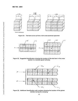 Licensed to UNIVERSITI TEKNOLOGI MARA (UITM) / Downloaded on : 09-May-2013 03:24:02 PM / Single user license only, copying and networking prohibited

MS 758 : 2001

Figure C4. Test bars to be cut from a full cross-sectional specimen

Figure C5. Suggested identification showing the location of the test bars in the cross
section in a member glued vertically

Figure C6. Additional identification with numbers showing the location of the glulam
member during the cramping
30

 
