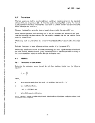 MS 758 : 2001

Licensed to UNIVERSITI TEKNOLOGI MARA (UITM) / Downloaded on : 09-May-2013 03:24:02 PM / Single user license only, copying and networking prohibited

C5.

Procedure

The test specimens shall be conditioned to an equilibrium moisture content in the standard
climate 20/65, i.e. temperature (20 ± 2) ° C and a relative humidity of (65 ± 5) %. For internal
quality control the moisture content of the wood shall be uniform over the test specimen and
within the range of 8 % to 13 %.
Measure the sizes from which the sheared area is determined to the nearest 0.5 mm.
Place the test specimen in the shearing tool so that it is loaded in the direction of the grain.
The glue line shall be positioned so that the distance between this and the sheared plane
does not exceed 1 mm.
The loading shall be undertaken at a constant rate and so that failure occurs after at least 20
s.
Estimate the amount of wood failure percentage rounded off to the nearest 5 %.
From every tested test bar with at least five remaining glue lines a part shall be marked with
the order number, element number, gluing date and position of the test specimen according to
C4.3, and stored for a period as agreed with the certification body.

C6.

Results

C6.1

Calculation of shear stress

Determine the equivalent shear strength ƒv with two significant digits from the following
equation:
ƒv = k

Fu
A

where,
A

is the sheared area (for a test bar A = bt, and for a drill core A = l t);

k

is a modification factor,
k = 0.78 + 0.0044 t; and

t

is the thickness, in millimetres.

NOTE. The factor k modifies the shear strength for test specimens where the thickness in the grain direction of the
sheared area is less than 50 mm.

31

 