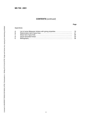MS 758 : 2001

CONTENTS (continued)

Licensed to UNIVERSITI TEKNOLOGI MARA (UITM) / Downloaded on : 09-May-2013 03:24:02 PM / Single user license only, copying and networking prohibited

Page
Appendices
A
B
C
D
E

List of some Malaysian timbers with gluing properties…………………………...
Delamination test of glue lines………………………………………………..……..
Shear test of glue lines……………………………………………………………....
Glued laminated timber………………..……………………………………..………
Bibliography..…………………………………………………………………………..

ii

19
21
26
33
36

 