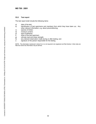 MS 758 : 2001

C6.2

Test report

Licensed to UNIVERSITI TEKNOLOGI MARA (UITM) / Downloaded on : 09-May-2013 03:24:02 PM / Single user license only, copying and networking prohibited

The test report shall include the following items:
a)
b)
c)
d)
e)
f)
g)
h)
i)

date of the test;
identification of test specimens and members from which they have been cut. Any
other relevant information, e.g. about preconditioning;
species of timber;
moisture content;
type of adhesive;
sizes of the test specimen;
ultimate load and shear strength;
any relevant observation made during or after testing; and
signature of the person responsible for the testing.

NOTE. The information mentioned in items f) to i) is not required to be registered and filed directly, if other data are
filed from which the information may be derived.

32

 
