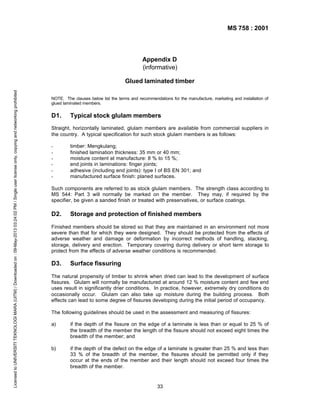 MS 758 : 2001

Appendix D
(informative)

Licensed to UNIVERSITI TEKNOLOGI MARA (UITM) / Downloaded on : 09-May-2013 03:24:02 PM / Single user license only, copying and networking prohibited

Glued laminated timber
NOTE. The clauses below list the terms and recommendations for the manufacture, marketing and installation of
glued laminated members.

D1.

Typical stock glulam members

Straight, horizontally laminated, glulam members are available from commercial suppliers in
the country. A typical specification for such stock glulam members is as follows:
-

timber: Mengkulang;
finished lamination thickness: 35 mm or 40 mm;
moisture content at manufacture: 8 % to 15 %;
end joints in laminations: finger joints;
adhesive (including end joints): type I of BS EN 301; and
manufactured surface finish: planed surfaces.

Such components are referred to as stock glulam members. The strength class according to
MS 544: Part 3 will normally be marked on the member. They may, if required by the
specifier, be given a sanded finish or treated with preservatives, or surface coatings.

D2.

Storage and protection of finished members

Finished members should be stored so that they are maintained in an environment not more
severe than that for which they were designed. They should be protected from the effects of
adverse weather and damage or deformation by incorrect methods of handling, stacking,
storage, delivery and erection. Temporary covering during delivery or short term storage to
protect from the effects of adverse weather conditions is recommended.

D3.

Surface fissuring

The natural propensity of timber to shrink when dried can lead to the development of surface
fissures. Glulam will normally be manufactured at around 12 % moisture content and few end
uses result in significantly drier conditions. In practice, however, extremely dry conditions do
occasionally occur. Glulam can also take up moisture during the building process. Both
effects can lead to some degree of fissures developing during the initial period of occupancy.
The following guidelines should be used in the assessment and measuring of fissures:
a)

if the depth of the fissure on the edge of a laminate is less than or equal to 25 % of
the breadth of the member the length of the fissure should not exceed eight times the
breadth of the member; and

b)

if the depth of the defect on the edge of a laminate is greater than 25 % and less than
33 % of the breadth of the member, the fissures should be permitted only if they
occur at the ends of the member and their length should not exceed four times the
breadth of the member.

33

 