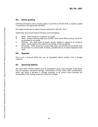 MS 758 : 2001

D5.

Stress grading

Licensed to UNIVERSITI TEKNOLOGI MARA (UITM) / Downloaded on : 09-May-2013 03:24:02 PM / Single user license only, copying and networking prohibited

Individual laminations will be visually graded in accordance with BS 5756, or machine graded
in accordance with appropriate standards.
Due regard should also be paid to relevant references in MS 544 : Part 1.
Additionally, they should meet the following recommendations:
a)
b)
c)
d)

D6.

Wane. There should be no wane for any grade.
Resin. Pieces containing large resin pockets, which would affect bonding, should not
be permitted for any grade.
Distortion. Any piece which is bowed, sprung, twisted or cupped to an excessive
extent, having regard to the method of laminating, should be rejected.
Wormholes. There should be no wood wasp holes, but pinholes and wormholes may
be permitted in a small number of pieces, provided there is no active infestation of the
wood.

Sapstain

This is not a structural defect and may be acceptable without limitation from a strength
viewpoint.

D7.

Abnormal defects

Any piece which contains defects such as compression wood, insect damage, fungal decay
(but not sapstain), mechanical damage, combinations of knots and/or other characteristics,
which may cause a decrease in strength properties of an amount which threatens the
serviceability of the finished component should be excluded.

35

 