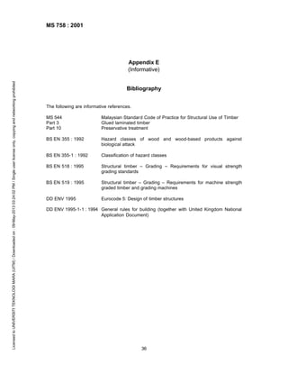 MS 758 : 2001

Licensed to UNIVERSITI TEKNOLOGI MARA (UITM) / Downloaded on : 09-May-2013 03:24:02 PM / Single user license only, copying and networking prohibited

Appendix E
(Informative)
Bibliography
The following are informative references.
MS 544
Part 3
Part 10

Malaysian Standard Code of Practice for Structural Use of Timber
Glued laminated timber
Preservative treatment

BS EN 355 : 1992

Hazard classes of wood and wood-based products against
biological attack

BS EN 355-1 : 1992

Classification of hazard classes

BS EN 518 : 1995

Structural timber – Grading – Requirements for visual strength
grading standards

BS EN 519 : 1995

Structural timber – Grading – Requirements for machine strength
graded timber and grading machines

DD ENV 1995

Eurocode 5: Design of timber structures

DD ENV 1995-1-1 : 1994 General rules for building (together with United Kingdom National
Application Document)

36

 