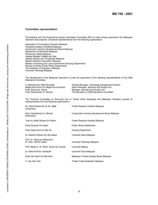 MS 758 : 2001

Committee representation

Licensed to UNIVERSITI TEKNOLOGI MARA (UITM) / Downloaded on : 09-May-2013 03:24:02 PM / Single user license only, copying and networking prohibited

The Building and Civil Engineering Industry Standards Committee (ISC D) under whose supervision this Malaysian
Standard was prepared, comprises representatives from the following organisations:
Association of Consulting Engineers Malaysia
Chartered Institute of Building Malaysia
Construction Industry Development Board Malaysia
Department of Standards Malaysia
Pertubuhan Akitek Malaysia
Jabatan Bekalan Elektrik dan Gas
Jabatan Bomba dan Penyelamat Malaysia
Masters Builders Association Malaysia
Ministry of Housing and Local Government (Housing Department)
Ministry of Works (Public Works Department)
The Institution of Engineers, Malaysia
Universiti Teknologi Malaysia
The development of this Malaysian Standard is under the supervision of the following representatives of the CIDB
Standards Committee:
Ir. Mohamed bin Mohd Nuruddin
Megat Kamil Azmi bin Megat Rus Kamarani
Puan Zainora bt. Zainal
Puan Hanishahani bt. Othman

General Manager, Technology Development Division.
Senior Manager, Standard and Quality Unit
Manager, Standard and Quality Unit
The Secretary of CIDB Standards Committee

The Technical Committee on Structural Use of Timber which developed this Malaysian Standard consists of
representatives from the following organisations:
Dr. Abdul Rashid bin Hj. Ab. Malik
(Chairman)

Forest Research Institute Malaysia

Puan Hanishahani bt. Othman
(Secretary)

Construction Industry Development Board Malaysia

Tuan Hj. Mohd Shukari bin Midon

Forest Research Institute Malaysia

Encik Zainudin bin Kader

Public Works Department

Puan Dang Anom bt. Md. Zin

Housing Department

Dr. Badorul Hisham bin Abu Bakar

Universiti Sains Malaysia

Prof. Dr. Zainai bin Mohamed /
Dr. Abd. Latif bin Saleh

Universiti Teknologi Malaysia

Prof. Madya Ir. Dr. Mohd Zamin bin Jumaat

Universiti Malaya

Dr. Mohd Ariff bin Jamaludin

Universiti Putra Malaysia

Encik Nor Zamri bin Mat Amin

Malaysian Timber Industry Board Malaysia

Ir. Yap Chin Tian

Timber Trade Federation Malaysia

iii

 