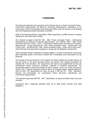 MS 758 : 2001

Licensed to UNIVERSITI TEKNOLOGI MARA (UITM) / Downloaded on : 09-May-2013 03:24:02 PM / Single user license only, copying and networking prohibited

FOREWORD

This Malaysian Standard was developed by the Working Group on Glued Laminated Timber –
Performance Requirements and Minimum Production Requirements, established at the
Construction Industry Development Board Malaysia (CIDB) under the authority of the Building
and Civil Engineering Industry Standards Committee.
CIDB is the Standards-Writing Organisation (SWO) appointed by SIRIM Berhad to develop
standards for the construction industry.
This standard is based on BS EN 386 : 1995, “Glued Laminated Timber – Performance
Requirements and Minimum Production Requirements”, and AZ/NZS 1328.1: 1998, “Glued
Laminated Structural Timber – Part 1: Performance Requirements and Minimum Production
Requirements”, as well as BS EN 391: 1995, “Glued Laminated Timber – Delamination Test
of Glue Lines”, and BS EN 392: 1995, “Glued Laminated Timber – Shear Test of Glue Lines”,
which had been amended where necessary to comply with the Malaysian requirements.
Glued laminated timber is obtained by bonding together a number of laminations having their
grain essentially parallel. In this way a member with a rectangular solid cross-section can be
produced.
The purpose of the requirements in this standard is to obtain reliable and durable bonding, so
that the bonds in the glued laminated timber will maintain their integrity throughout the
intended life of the structure. The requirements will need to be supplemented to take into
consideration special production conditions, materials or functional requirements. The
requirements apply to structural members of service classes 1 and 2. For timber structures of
service class 3, special precautions shall be taken, for example weather resistant adhesives
shall be used. The requirements for these are given in BS EN 301 : 1992, “Adhesives,
Phenolic and Aminoplastic, for Load-bearing Timber Structures: Classification and
Performance Requirements”.
This standard supersedes MS 758 : 1981, ‘Specification for glued laminated timber structural
members’.
Compliance with a Malaysian Standard does not of itself confer immunity from legal
obligations.

v

 