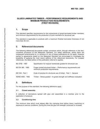MS 758 : 2001

Licensed to UNIVERSITI TEKNOLOGI MARA (UITM) / Downloaded on : 09-May-2013 03:24:02 PM / Single user license only, copying and networking prohibited

GLUED LAMINATED TIMBER – PERFORMANCE REQUIREMENTS AND
MINIMUM PRODUCTION REQUIREMENTS
(FIRST REVISION)
1.

Scope

This standard specifies requirements for the components of glued laminated timber members
and minimum requirements for the production of such members for structural use.
The standard is applicable to products with a maximum finished lamination thickness of not
more than 40 mm.

2.

Referenced documents

The following referenced documents contain provisions which, through reference in this text,
constitute provisions of this Malaysian Standard. For dated references, where there are
subsequent amendments to, or revisions of, any of these publications do not apply. However
parties to agreements based on this Malaysian Standard are encouraged to investigate the
possibility of applying the most recent editions of the referenced documents. For undated
references, the latest edition of the publication referred to applies.
BS 5756 : 1997

Specification for tropical hardwoods graded for structural use

BS EN 385 : 1995

Finger jointed structural timber – Performance requirements and
minimum production requirements

MS 544 : Part 1

Code of practice for structural use of timber : Part 1 : General

AS/NZ 4063 : 1992

Timber - Stress-graded - In-grade strength and stiffness evaluation

3.

Definitions

For the purpose of this standard, the following definitions apply :
3.1

Closed assembly

A collection of laminations spread with glue and assembled in a member prior to the
application of pressure.
3.2

Conditioning time

The minimum time which must elapse after the cramping time before heavy machining or
exposure to service conditions. During this time the glue line strength continues to increase.

1

 