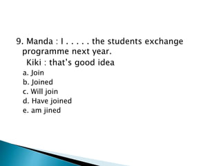 9. Manda : I . . . . . the students exchange
programme next year.
Kiki : that’s good idea
a. Join
b. Joined
c. Will join
d. Have joined
e. am jined
 