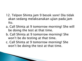 12. Telpon Shinta jam 9 besok sore! Dia tidak
akan sedang melaksanakan ujian pada jam
itu.
a. Call Shinta at 9 tomorrow morning! She will
be doing the test at that time.
b. Call Shinta at 9 tomorrow morning! She
won’t be do testing at that time.
c. Call Shinta at 9 tomorrow morning! She
won’t be doing the test at that time.
 