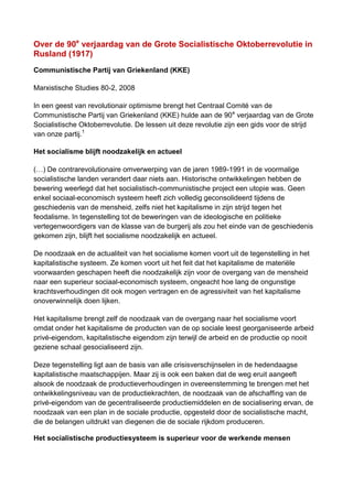 Over de 90e
verjaardag van de Grote Socialistische Oktoberrevolutie in
Rusland (1917)
Communistische Partij van Griekenland (KKE)
Marxistische Studies 80-2, 2008
In een geest van revolutionair optimisme brengt het Centraal Comité van de
Communistische Partij van Griekenland (KKE) hulde aan de 90e
verjaardag van de Grote
Socialistische Oktoberrevolutie. De lessen uit deze revolutie zijn een gids voor de strijd
van onze partij.1
Het socialisme blijft noodzakelijk en actueel
(…) De contrarevolutionaire omverwerping van de jaren 1989-1991 in de voormalige
socialistische landen verandert daar niets aan. Historische ontwikkelingen hebben de
bewering weerlegd dat het socialistisch-communistische project een utopie was. Geen
enkel sociaal-economisch systeem heeft zich volledig geconsolideerd tijdens de
geschiedenis van de mensheid, zelfs niet het kapitalisme in zijn strijd tegen het
feodalisme. In tegenstelling tot de beweringen van de ideologische en politieke
vertegenwoordigers van de klasse van de burgerij als zou het einde van de geschiedenis
gekomen zijn, blijft het socialisme noodzakelijk en actueel.
De noodzaak en de actualiteit van het socialisme komen voort uit de tegenstelling in het
kapitalistische systeem. Ze komen voort uit het feit dat het kapitalisme de materiële
voorwaarden geschapen heeft die noodzakelijk zijn voor de overgang van de mensheid
naar een superieur sociaal-economisch systeem, ongeacht hoe lang de ongunstige
krachtsverhoudingen dit ook mogen vertragen en de agressiviteit van het kapitalisme
onoverwinnelijk doen lijken.
Het kapitalisme brengt zelf de noodzaak van de overgang naar het socialisme voort
omdat onder het kapitalisme de producten van de op sociale leest georganiseerde arbeid
privé-eigendom, kapitalistische eigendom zijn terwijl de arbeid en de productie op nooit
geziene schaal gesocialiseerd zijn.
Deze tegenstelling ligt aan de basis van alle crisisverschijnselen in de hedendaagse
kapitalistische maatschappijen. Maar zij is ook een baken dat de weg eruit aangeeft
alsook de noodzaak de productieverhoudingen in overeenstemming te brengen met het
ontwikkelingsniveau van de productiekrachten, de noodzaak van de afschaffing van de
privé-eigendom van de gecentraliseerde productiemiddelen en de socialisering ervan, de
noodzaak van een plan in de sociale productie, opgesteld door de socialistische macht,
die de belangen uitdrukt van diegenen die de sociale rijkdom produceren.
Het socialistische productiesysteem is superieur voor de werkende mensen
 