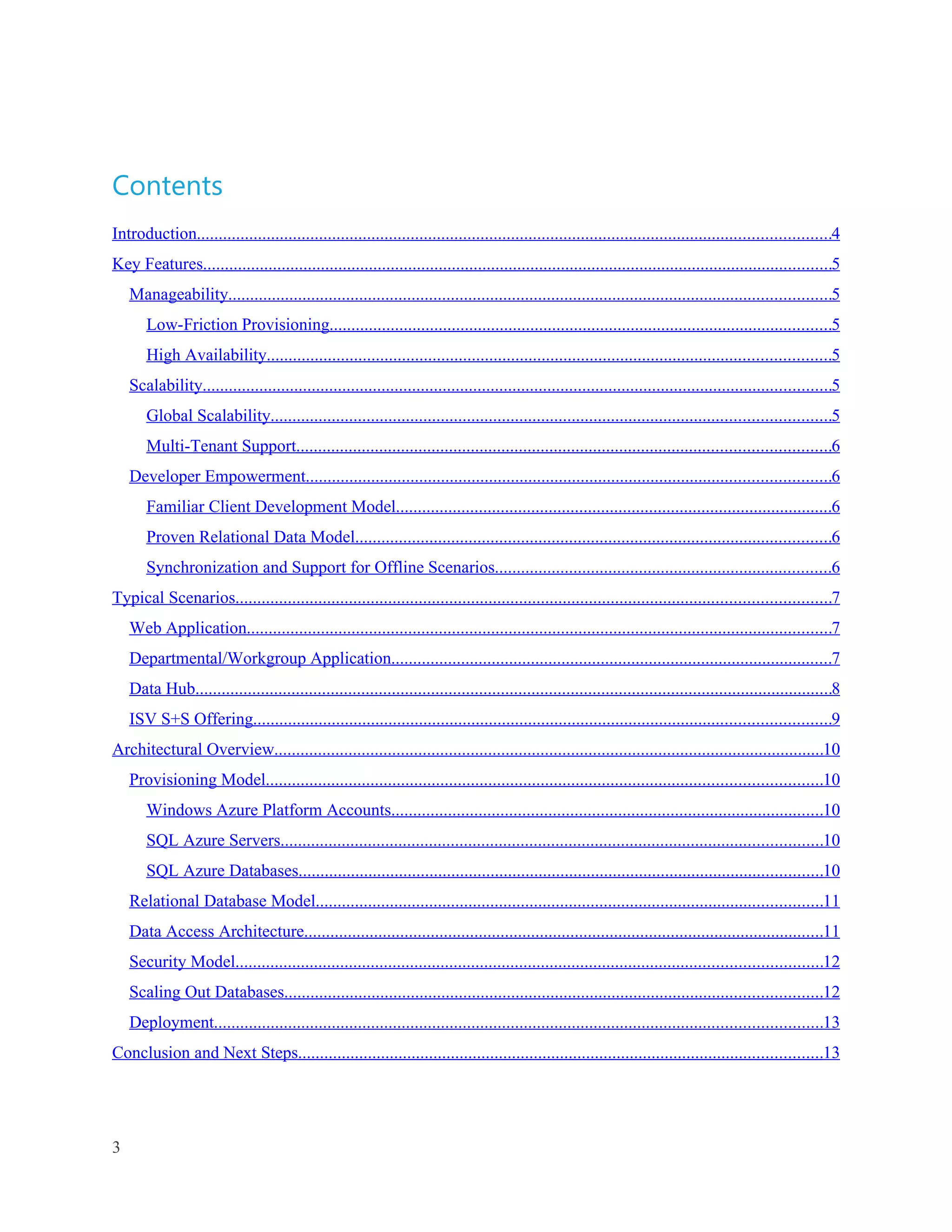 Contents
Introduction.................................................................................................................................................4
Key Features................................................................................................................................................5
    Manageability..........................................................................................................................................5
       Low-Friction Provisioning...................................................................................................................5
       High Availability.................................................................................................................................5
    Scalability................................................................................................................................................5
       Global Scalability................................................................................................................................5
       Multi-Tenant Support..........................................................................................................................6
    Developer Empowerment........................................................................................................................6
       Familiar Client Development Model....................................................................................................6
       Proven Relational Data Model.............................................................................................................6
       Synchronization and Support for Offline Scenarios.............................................................................6
Typical Scenarios........................................................................................................................................7
    Web Application......................................................................................................................................7
    Departmental/Workgroup Application.....................................................................................................7
    Data Hub..................................................................................................................................................8
    ISV S+S Offering....................................................................................................................................9
Architectural Overview..............................................................................................................................10
    Provisioning Model...............................................................................................................................10
       Windows Azure Platform Accounts...................................................................................................10
       SQL Azure Servers............................................................................................................................10
       SQL Azure Databases........................................................................................................................10
    Relational Database Model....................................................................................................................11
    Data Access Architecture.......................................................................................................................11
    Security Model......................................................................................................................................12
    Scaling Out Databases...........................................................................................................................12
    Deployment...........................................................................................................................................13
Conclusion and Next Steps........................................................................................................................13




3
 