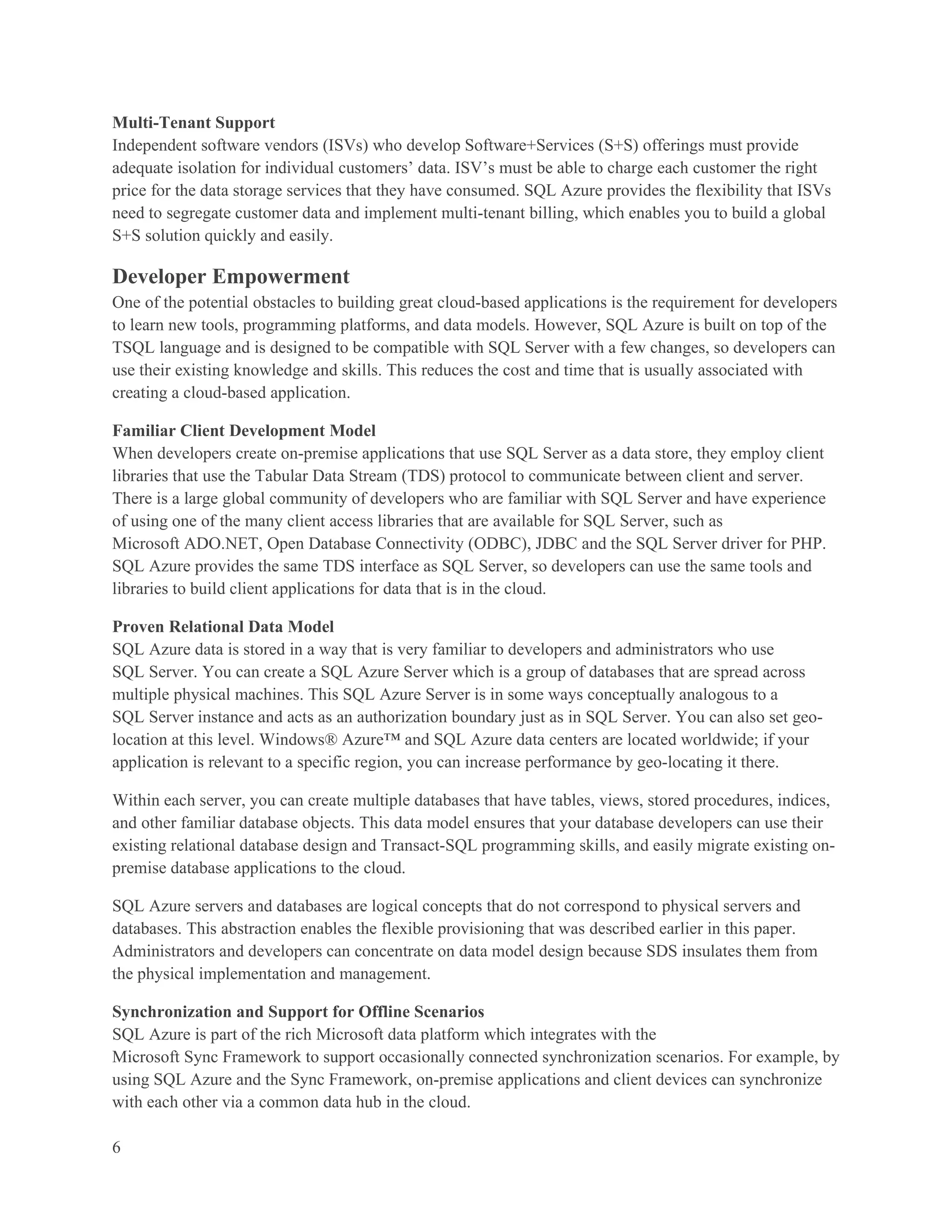 Multi-Tenant Support
Independent software vendors (ISVs) who develop Software+Services (S+S) offerings must provide
adequate isolation for individual customers’ data. ISV’s must be able to charge each customer the right
price for the data storage services that they have consumed. SQL Azure provides the flexibility that ISVs
need to segregate customer data and implement multi-tenant billing, which enables you to build a global
S+S solution quickly and easily.

Developer Empowerment
One of the potential obstacles to building great cloud-based applications is the requirement for developers
to learn new tools, programming platforms, and data models. However, SQL Azure is built on top of the
TSQL language and is designed to be compatible with SQL Server with a few changes, so developers can
use their existing knowledge and skills. This reduces the cost and time that is usually associated with
creating a cloud-based application.

Familiar Client Development Model
When developers create on-premise applications that use SQL Server as a data store, they employ client
libraries that use the Tabular Data Stream (TDS) protocol to communicate between client and server.
There is a large global community of developers who are familiar with SQL Server and have experience
of using one of the many client access libraries that are available for SQL Server, such as
Microsoft ADO.NET, Open Database Connectivity (ODBC), JDBC and the SQL Server driver for PHP.
SQL Azure provides the same TDS interface as SQL Server, so developers can use the same tools and
libraries to build client applications for data that is in the cloud.

Proven Relational Data Model
SQL Azure data is stored in a way that is very familiar to developers and administrators who use
SQL Server. You can create a SQL Azure Server which is a group of databases that are spread across
multiple physical machines. This SQL Azure Server is in some ways conceptually analogous to a
SQL Server instance and acts as an authorization boundary just as in SQL Server. You can also set geo-
location at this level. Windows® Azure™ and SQL Azure data centers are located worldwide; if your
application is relevant to a specific region, you can increase performance by geo-locating it there.

Within each server, you can create multiple databases that have tables, views, stored procedures, indices,
and other familiar database objects. This data model ensures that your database developers can use their
existing relational database design and Transact-SQL programming skills, and easily migrate existing on-
premise database applications to the cloud.

SQL Azure servers and databases are logical concepts that do not correspond to physical servers and
databases. This abstraction enables the flexible provisioning that was described earlier in this paper.
Administrators and developers can concentrate on data model design because SDS insulates them from
the physical implementation and management.

Synchronization and Support for Offline Scenarios
SQL Azure is part of the rich Microsoft data platform which integrates with the
Microsoft Sync Framework to support occasionally connected synchronization scenarios. For example, by
using SQL Azure and the Sync Framework, on-premise applications and client devices can synchronize
with each other via a common data hub in the cloud.

6
 