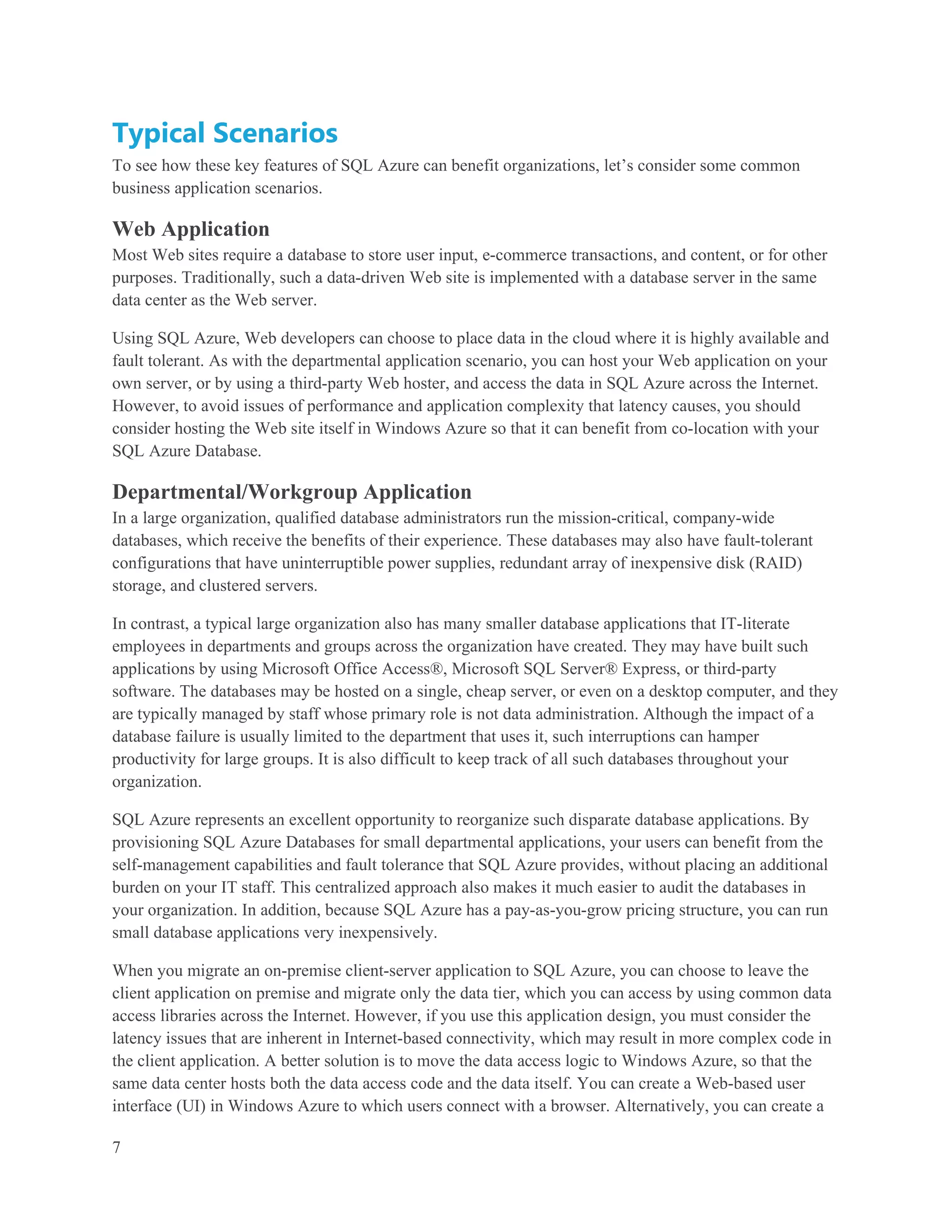 Typical Scenarios
To see how these key features of SQL Azure can benefit organizations, let’s consider some common
business application scenarios.

Web Application
Most Web sites require a database to store user input, e-commerce transactions, and content, or for other
purposes. Traditionally, such a data-driven Web site is implemented with a database server in the same
data center as the Web server.

Using SQL Azure, Web developers can choose to place data in the cloud where it is highly available and
fault tolerant. As with the departmental application scenario, you can host your Web application on your
own server, or by using a third-party Web hoster, and access the data in SQL Azure across the Internet.
However, to avoid issues of performance and application complexity that latency causes, you should
consider hosting the Web site itself in Windows Azure so that it can benefit from co-location with your
SQL Azure Database.

Departmental/Workgroup Application
In a large organization, qualified database administrators run the mission-critical, company-wide
databases, which receive the benefits of their experience. These databases may also have fault-tolerant
configurations that have uninterruptible power supplies, redundant array of inexpensive disk (RAID)
storage, and clustered servers.

In contrast, a typical large organization also has many smaller database applications that IT-literate
employees in departments and groups across the organization have created. They may have built such
applications by using Microsoft Office Access®, Microsoft SQL Server® Express, or third-party
software. The databases may be hosted on a single, cheap server, or even on a desktop computer, and they
are typically managed by staff whose primary role is not data administration. Although the impact of a
database failure is usually limited to the department that uses it, such interruptions can hamper
productivity for large groups. It is also difficult to keep track of all such databases throughout your
organization.

SQL Azure represents an excellent opportunity to reorganize such disparate database applications. By
provisioning SQL Azure Databases for small departmental applications, your users can benefit from the
self-management capabilities and fault tolerance that SQL Azure provides, without placing an additional
burden on your IT staff. This centralized approach also makes it much easier to audit the databases in
your organization. In addition, because SQL Azure has a pay-as-you-grow pricing structure, you can run
small database applications very inexpensively.

When you migrate an on-premise client-server application to SQL Azure, you can choose to leave the
client application on premise and migrate only the data tier, which you can access by using common data
access libraries across the Internet. However, if you use this application design, you must consider the
latency issues that are inherent in Internet-based connectivity, which may result in more complex code in
the client application. A better solution is to move the data access logic to Windows Azure, so that the
same data center hosts both the data access code and the data itself. You can create a Web-based user
interface (UI) in Windows Azure to which users connect with a browser. Alternatively, you can create a

7
 