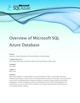 Overview of Microsoft SQL
Azure Database

Writers
Jason Lee, Graeme Malcolm, and Alistair Matthews (Content Master)

Technical Reviewers
Rick Negrin (Microsoft), Zach Owens (Microsoft), David Robinson (Microsoft)

Published
Sept 2009

Applies to
SQL Azure

Summary
SQL Azure Database is a cloud database service from Microsoft. SQL Azure provides web-facing
database functionality as a utility service. Cloud-based database solutions such as SQL Azure can provide
many benefits, including rapid provisioning, cost-effective scalability, high availability, and reduced
management overhead. This paper provides an architectural overview of SQL Azure Database, and
describes how you can use SQL Azure to augment your existing on-premises data infrastructure or as
your complete database solution.
 