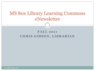 MS 80x Library Learning Commons
                 eNewsletter

                            FALL 2011
                     CHRIS GIBSON, LIBRARIAN




www.library80x.org
 