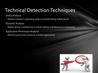 Technical Detection Techniques
Static Analysis
• Detects malware in operating systems by dissembling mobile device

Dynamic Analysis
• Mobile device is isolated into a virtual machine and behaviour is monitored

Application Permission Analysis
• Performs permission checks on installed applications
 