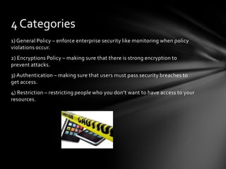 4 Categories
1) General Policy – enforce enterprise security like monitoring when policy
violations occur.
2) Encryptions Policy – making sure that there is strong encryption to
prevent attacks.
3) Authentication – making sure that users must pass security breaches to
get access.
4) Restriction – restricting people who you don’t want to have access to your
resources.
 