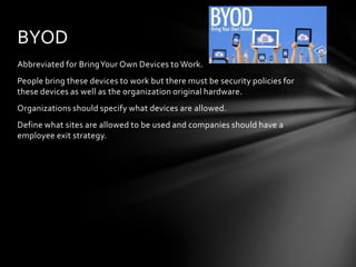 BYOD
Abbreviated for Bring Your Own Devices to Work.
People bring these devices to work but there must be security policies for
these devices as well as the organization original hardware.
Organizations should specify what devices are allowed.
Define what sites are allowed to be used and companies should have a
employee exit strategy.
 