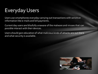 Everyday Users
Users use smartphones everyday carrying out transactions with sensitive
information like e-mails and bill payments.
Current day users are blissfully unaware of the malware and viruses that can
possible interact with their devices.
Users should gain education of what malicious kinds of attacks are out there
and what security is available.
 