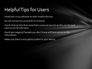 Helpful Tips for Users
Install anti-virus software on their mobile devices.
Do not connect to unusual Wi-Fi network.
Avoid clicking links that come from unsecure sources as this can forward
users on to harmful sites.
Avoid geo-tagging if people you don’t know will have access to the
information.
Make sure there is encryption system in your device.
 