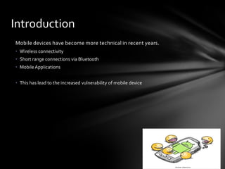 Introduction
Mobile devices have become more technical in recent years.
• Wireless connectivity
• Short range connections via Bluetooth
• Mobile Applications


• This has lead to the increased vulnerability of mobile device
 
