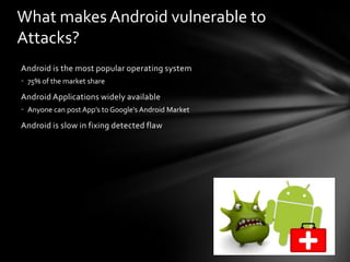 What makes Android vulnerable to
Attacks?
Android is the most popular operating system
• 75% of the market share

Android Applications widely available
• Anyone can post App’s to Google’s Android Market

Android is slow in fixing detected flaw
 