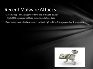 Recent Malware Attacks
March 2013 – First discovered mobile malware attack
• Stole SMS messages, call logs, contacts and phone data

December 2012 – Malware used to steal €36 million from 30,000 bank accounts
 