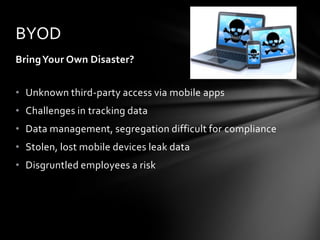 BYOD
Bring Your Own Disaster?


• Unknown third-party access via mobile apps
• Challenges in tracking data
• Data management, segregation difficult for compliance
• Stolen, lost mobile devices leak data
• Disgruntled employees a risk
 