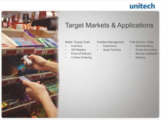 Target Markets & Applications
Retail / Supply Chain
•
Inventory
•
Gift Registry
•
Proof-of-Delivery
•
C-Store Ordering

Facilities Management
•
Inspections
•
Asset Tracking

Field Service / Sales
•
Merchandising
•
Route Accounting
•
Service Installation
•
Delivery

 
