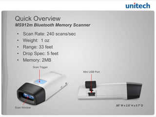 Quick Overview
MS912m Bluetooth Memory Scanner

•
•
•
•
•

Scan Rate: 240 scans/sec
Weight: 1 oz
Range: 33 feet
Drop Spec: 5 feet
Memory: 2 MB
Scan Trigger
Mini USB Port

Scan Window

.95” W x 2.6” H x 0.7” D

 