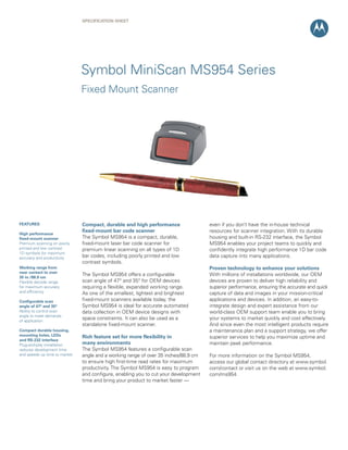 Specification Sheet




                               Symbol MiniScan MS954 Series
                               Fixed Mount Scanner




featUReS                       compact, durable and high performance                 even if you don’t have the in-house technical
                               fixed-mount bar code scanner                          resources for scanner integration. With its durable
high performance
fixed-mount scanner            The Symbol MS954 is a compact, durable,               housing and built-in RS-232 interface, the Symbol
Premium scanning on poorly     fixed-mount laser bar code scanner for                MS954 enables your project teams to quickly and
printed and low contrast       premium linear scanning on all types of 1D            confidently integrate high performance 1D bar code
1D symbols for maximum
accuracy and productivity      bar codes, including poorly printed and low           data capture into many applications.
                               contrast symbols.
Working range from                                                                   proven technology to enhance your solutions
near contact to over
35 in./88.9 cm
                               The Symbol MS954 offers a configurable                With millions of installations worldwide, our OEM
Flexible decode range          scan angle of 47° and 35° for OEM devices             devices are proven to deliver high reliability and
for maximum accuracy           requiring a flexible, expanded working range.         superior performance, ensuring the accurate and quick
and efficiency                 As one of the smallest, lightest and brightest        capture of data and images in your mission-critical
configurable scan              fixed-mount scanners available today, the             applications and devices. In addition, an easy-to-
angle of 47° and 35°           Symbol MS954 is ideal for accurate automated          integrate design and expert assistance from our
Ability to control scan        data collection in OEM device designs with            world-class OEM support team enable you to bring
angle to meet demands
of application
                               space constraints. It can also be used as a           your systems to market quickly and cost effectively.
                               standalone fixed-mount scanner.                       And since even the most intelligent products require
compact durable housing,                                                             a maintenance plan and a support strategy, we offer
mounting holes, LeDs           Rich feature set for more flexibility in              superior services to help you maximize uptime and
and RS-232 interface
Plug-and-play installation     many environments                                     maintain peak performance.
reduces development time       The Symbol MS954 features a configurable scan
and speeds up time to market   angle and a working range of over 35 inches/88.9 cm   For more information on the Symbol MS954,
                               to ensure high first-time read rates for maximum      access our global contact directory at www.symbol.
                               productivity. The Symbol MS954 is easy to program     com/contact or visit us on the web at www.symbol.
                               and configure, enabling you to cut your development   com/ms954
                               time and bring your product to market faster —
 