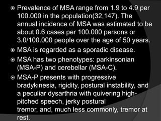 Prevalence of MSA range from 1.9 to 4.9 per 100.000 in the population(32,147). The annual incidence of MSA was estimated to be about 0.6 cases per 100.000 persons or 3.0/100.000 people over the age of 50 years.MSA is regarded as a sporadic disease.MSA has two phenotypes: parkinsonian (MSA-P) and cerebellar (MSA-C).MSA-P presents with progressive bradykinesia, rigidity, postural instability, and a peculiar dysarthria with quivering high-pitched speech, jerky postural tremor, and, much less commonly, tremor at rest.