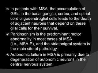 In patients with MSA, the accumulation of GSIs in the basal ganglia, cortex, and spinal cord oligodendroglial cells leads to the death of adjacent neurons that depend on these glial cells for their survival.Parkinsonism is the predominant motor abnormality in most cases of MSA  (i.e., MSA-P), and the striatonigral system is the main site of pathology.Autonomic failure in MSA is primarily due to degeneration of autonomic neurons in the central nervous system.