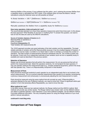 historical StdDev of the process. If your software has this option, use it, entering the process StdDev from
a capability study or calculated from SPC charts. If the software does not have the feature, manual
calculations using the historical value are still possible as follows"

% Study Variation = 100 * [StdDevR&R / StdDevTotal Variation]

StdDevTotal Variation = SQRT[StdDevR&R^2 + StdDevPart Variation^2]

Manually substitute the StdDev from a capability study for StdDevPart Variation

How many operators, trials and parts do I use?
The recommended standard is to have three operators measure ten parts three times each. Is this always
the best approach? What flexibility do we have in modifying this? To answer this question, we need to
look at how the data are used by the ANOVA calculations.

Source of Variation degrees of freedom (n-1)
Reproducibility (3 operators) 2
Parts (10 parts) 9
Pure Error (Repeatability) 78
Total Variation (90 measurements) 89

The 10/3/3 approach provides very good estimates of the total variation and the repeatability. The least
reliable estimate of variation will be the Reproducibility because it has the smallest degrees of freedom. If
concessions must be made, it is better to run fewer trials in order to maintain or increase the number of
operators. The total number of measurements should be maintained near 90. The number of parts may
be reduced, if (and only if) an independent estimate of part variation (such as from a capability study) is
available and used as described in the previous section.

Selection of Operators
Always use the actual operators that will perform the measurement. Do not use personnel that will not
perform the measurement task. Select the operators randomly. Do not handpick the best operators. If
only one operator performs the measurement task (e.g., complex analytical equipment), perform the study
with that operator only. There is no Reproducibility component in that situation

Measurement of Parts
Parts should be introduced randomly to each operator by an independent party that is not involved in the
actual measurements. This is to prevent potential measurement bias caused by an operator remembering
a previous measurement and consciously or unconsciously adjusting the next measurement to match.

Parts should be measured using the same method that will normally be used. If Reproducibility is
adversely affected by the use of different methods, you need to know that. If there is significant within-part
variation in form that adversely affects Repeatability, you need to know that also.

What method do I use?
In the MSA manual, there are two optional methods: the Range method and the ANOVA method. Both
methods will provide very similar results. The Range method uses simpler math, but the ANOVA method
can detect a potential Operator x Part interaction. If you have software available, use the ANOVA method.
It provides additional information. The only compelling reason for using the Range method is if you must
perform manual calculations.

continued in next blog entry



Comparison of Two Gages
 