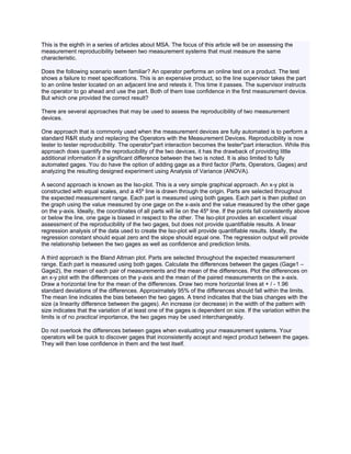 This is the eighth in a series of articles about MSA. The focus of this article will be on assessing the
measurement reproducibility between two measurement systems that must measure the same
characteristic.

Does the following scenario seem familiar? An operator performs an online test on a product. The test
shows a failure to meet specifications. This is an expensive product, so the line supervisor takes the part
to an online tester located on an adjacent line and retests it. This time it passes. The supervisor instructs
the operator to go ahead and use the part. Both of them lose confidence in the first measurement device.
But which one provided the correct result?

There are several approaches that may be used to assess the reproducibility of two measurement
devices.

One approach that is commonly used when the measurement devices are fully automated is to perform a
standard R&R study and replacing the Operators with the Measurement Devices. Reproducibility is now
tester to tester reproducibility. The operator*part interaction becomes the tester*part interaction. While this
approach does quantify the reproducibility of the two devices, it has the drawback of providing little
additional information if a significant difference between the two is noted. It is also limited to fully
automated gages. You do have the option of adding gage as a third factor (Parts, Operators, Gages) and
analyzing the resulting designed experiment using Analysis of Variance (ANOVA).

A second approach is known as the Iso-plot. This is a very simple graphical approach. An x-y plot is
constructed with equal scales, and a 45º line is drawn through the origin. Parts are selected throughout
the expected measurement range. Each part is measured using both gages. Each part is then plotted on
the graph using the value measured by one gage on the x-axis and the value measured by the other gage
on the y-axis. Ideally, the coordinates of all parts will lie on the 45º line. If the points fall consistently above
or below the line, one gage is biased in respect to the other. The Iso-plot provides an excellent visual
assessment of the reproducibility of the two gages, but does not provide quantifiable results. A linear
regression analysis of the data used to create the Iso-plot will provide quantifiable results. Ideally, the
regression constant should equal zero and the slope should equal one. The regression output will provide
the relationship between the two gages as well as confidence and prediction limits.

A third approach is the Bland Altman plot. Parts are selected throughout the expected measurement
range. Each part is measured using both gages. Calculate the differences between the gages (Gage1 –
Gage2), the mean of each pair of measurements and the mean of the differences. Plot the differences on
an x-y plot with the differences on the y-axis and the mean of the paired measurements on the x-axis.
Draw a horizontal line for the mean of the differences. Draw two more horizontal lines at + / - 1.96
standard deviations of the differences. Approximately 95% of the differences should fall within the limits.
The mean line indicates the bias between the two gages. A trend indicates that the bias changes with the
size (a linearity difference between the gages). An increase (or decrease) in the width of the pattern with
size indicates that the variation of at least one of the gages is dependent on size. If the variation within the
limits is of no practical importance, the two gages may be used interchangeably.

Do not overlook the differences between gages when evaluating your measurement systems. Your
operators will be quick to discover gages that inconsistently accept and reject product between the gages.
They will then lose confidence in them and the test itself.
 