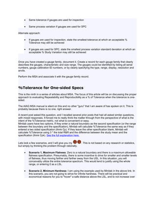 •   Same tolerance if gauges are used for inspection

     •   Same process variation if gauges are used for SPC

Alternate approach:

     •   If gauges are used for inspection, state the smallest tolerance at which an acceptable %
         Tolerance may still be achieved

     •   If gauges are used for SPC, state the smallest process variation standard deviation at which an
         acceptable % Study Variation may still be achieved


Once you have created a gauge family, document it. Create a record for each gauge family that clearly
describes the gauges, characteristic and size range. The gauges could be identified by listing all serial
numbers, gauge calibration ID numbers, or by clearly specifying the type, range, display, resolution and
anvils.

Perform the MSA and associate it with the gauge family record.



%Tolerance for One-sided Specs
This is the ninth in a series of articles about MSA. The focus of this article will be on discussing the proper
approach to evaluating Repeatability and Reproducibility as a % of Tolerance when the tolerance is one-
sided.

The AIAG MSA manual is silent on this and no other "guru" that I am aware of has spoken on it. This is
probably because there is no one, right answer.

A recent post asked this question, and I recalled several prior posts that had all asked similar questions,
with mixed responses. It forced me to really think the matter through from the perspective of what is the
intent of the %Tolerance metric, not what is convenient or easy.
Minitab users have two options. If they enter a natural boundary as the second specification (or the range
between the boundary and the specification), Minitab will calculate %Tolerance the same way as if they
entered a two sided specification (think Cp). If they leave the other specification blank, Minitab will
calculate %Tolerance using 3 * the total R&R and the difference between the study mean and the
specification (think Cpk). See the full explanation here.


Lets look a few scenarios, and I will give you my          . This is not based on any research or statistics,
but simply by thinking the problem through rationally.

     •   Scenario 1, Maximum Flatness: Zero is a natural boundary and there is a maximum allowable
         flatness specification. Presumably, there is some incentive to drive for smaller and smaller levels
         of flatness, thus moving farther and farther away from the USL. In this situation, you will
         conceivably utilize the entire tolerance spectrum. This would tend to justify using the whole
         range, or entering 0 as a LSL.

     •   Scenario 2, Minimum Hardness: I am using the example used by Minitab in the above link. In
         this scenario, you are not going to strive for infinite hardness. There will be practical and
         economical reasons for you to "hover" a safe distance above the LSL, and to not increase over
 