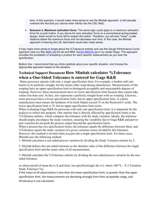 time. In this scenario, it would make more sense to use the Minitab approach. (I will casually
         overlook the fact that you cannot enter infinity into the USL field).

     •   Scenario 3, Maximum activation force: The same logic could apply to a maximum activation
         force for a push button. If you strove for zero activation force on a conventional spring-loaded
         design, there would no force left to reopen the switch. Therefore, you will also “hover” a safe
         distance below the maximum force and not decrease over time. In this case, the Minitab
         approach of leaving the LSL field blank would also make sense.

It may make more sense to forget about the %Tolerance entirely and use the Gauge Performance Curve
approach (see my files MSA 3rd Ed.xls and MSA 3rd Ed ANOVA.xls in my earlier blogs. This approach
provides the probability of accepting a product for each specific measurement as you near the
specification.

Bottom line, I recommend that you think carefully about your specific situation, and choose the
appropriate approach based on the situation.

Technical Support Document How Minitab calculates %Tolerance
when a One-Sided Tolerance is entered for Gage R&R
 Many processes operate with only a single specification limit. For example, a lumber mill cuts
beams to be perfectly straight, but the beams often warp during manufacture. Measurements of this
warping have an upper specification limit to distinguish acceptable and unacceptable degrees of
warping. However, these measurements have no lower specification limit because they cannot take
values less than zero. In fact, zero represents a perfectly straight beam with no warping. Likewise,
some processes have a lower specification limit, but no upper specification limit. A cutlery
manufacturer must ensure the hardness of its knife blades exceed 55 on the Rockwell C-scale. The
lower specification limit is 55, but no upper specification limit exists.
When evaluating Gage R&R for processes with only one specification limit, it is important for the
analysis to reflect this property. One statistic that is directly affected by specification limits is the
%Tolerance statistic, which compares the tolerance with the study variation. Ideally, the tolerance
should amply encompass the study variation, ensuring the variability due to Gage R&R and part-to-
part variation do not push the process output beyond the specification limits.
When a process has two specification limits, the tolerance equals the difference between them, and
%Tolerance equals the study variation of a given variation source divided by this tolerance.
However, this method is invalid when you provide a single specification limit. For these cases,
Minitab uses the following method:
1. Minitab calculates a one-sided process variation by dividing the Study Variation statistic by 2.
2. Minitab defines the one-sided tolerance as the absolute value of the difference between the single
specification limit and the mean value of all measurements.
3. Minitab calculates the %Tolerance statistic by dividing the one-sided process variation by the one-
sided tolerance.

ns observatioall of mean the is X and limit, ion specificatsingle the is L where 100 *L - X 2 Variation
Study Tolerance %o
If the mean of all observations is less than the lower specification limit, or greater than the upper
specification limit, the measurements are deviating strongly from their acceptable range, and
%Tolerance is not calculated.
 