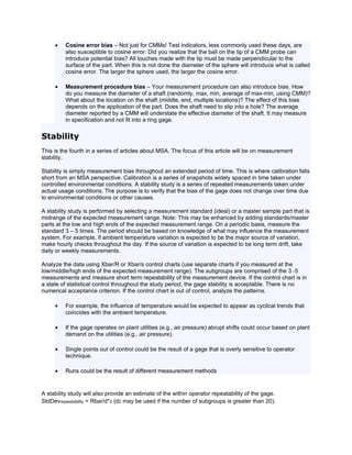 •   Cosine error bias – Not just for CMMs! Test indicators, less commonly used these days, are
         also susceptible to cosine error. Did you realize that the ball on the tip of a CMM probe can
         introduce potential bias? All touches made with the tip must be made perpendicular to the
         surface of the part. When this is not done the diameter of the sphere will introduce what is called
         cosine error. The larger the sphere used, the larger the cosine error.

     •   Measurement procedure bias – Your measurement procedure can also introduce bias. How
         do you measure the diameter of a shaft (randomly, max, min, average of max-min, using CMM)?
         What about the location on the shaft (middle, end, multiple locations)? The effect of this bias
         depends on the application of the part. Does the shaft need to slip into a hole? The average
         diameter reported by a CMM will understate the effective diameter of the shaft. It may measure
         in specification and not fit into a ring gage.


Stability
This is the fourth in a series of articles about MSA. The focus of this article will be on measurement
stability.

Stability is simply measurement bias throughout an extended period of time. This is where calibration falls
short from an MSA perspective. Calibration is a series of snapshots widely spaced in time taken under
controlled environmental conditions. A stability study is a series of repeated measurements taken under
actual usage conditions. The purpose is to verify that the bias of the gage does not change over time due
to environmental conditions or other causes.

A stability study is performed by selecting a measurement standard (ideal) or a master sample part that is
midrange of the expected measurement range. Note: This may be enhanced by adding standards/master
parts at the low and high ends of the expected measurement range. On a periodic basis, measure the
standard 3 – 5 times. The period should be based on knowledge of what may influence the measurement
system. For example, if ambient temperature variation is expected to be the major source of variation,
make hourly checks throughout the day. If the source of variation is expected to be long term drift, take
daily or weekly measurements.

Analyze the data using Xbar/R or Xbar/s control charts (use separate charts if you measured at the
low/middle/high ends of the expected measurement range). The subgroups are comprised of the 3 -5
measurements and measure short term repeatability of the measurement device. If the control chart is in
a state of statistical control throughout the study period, the gage stability is acceptable. There is no
numerical acceptance criterion. If the control chart is out of control, analyze the patterns.

     •   For example, the influence of temperature would be expected to appear as cyclical trends that
         coincides with the ambient temperature.

     •   If the gage operates on plant utilities (e.g., air pressure) abrupt shifts could occur based on plant
         demand on the utilities (e.g., air pressure).

     •   Single points out of control could be the result of a gage that is overly sensitive to operator
         technique.

     •   Runs could be the result of different measurement methods


A stability study will also provide an estimate of the within operator repeatability of the gage.
StdDevrepeatability = Rbar/d*2 (d2 may be used if the number of subgroups is greater than 20).
 