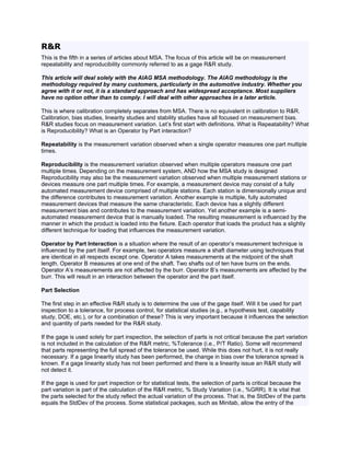 R&R
This is the fifth in a series of articles about MSA. The focus of this article will be on measurement
repeatability and reproducibility commonly referred to as a gage R&R study.

This article will deal solely with the AIAG MSA methodology. The AIAG methodology is the
methodology required by many customers, particularly in the automotive industry. Whether you
agree with it or not, it is a standard approach and has widespread acceptance. Most suppliers
have no option other than to comply. I will deal with other approaches in a later article.

This is where calibration completely separates from MSA. There is no equivalent in calibration to R&R.
Calibration, bias studies, linearity studies and stability studies have all focused on measurement bias.
R&R studies focus on measurement variation. Let’s first start with definitions. What is Repeatability? What
is Reproducibility? What is an Operator by Part interaction?

Repeatability is the measurement variation observed when a single operator measures one part multiple
times.

Reproducibility is the measurement variation observed when multiple operators measure one part
multiple times. Depending on the measurement system, AND how the MSA study is designed
Reproducibility may also be the measurement variation observed when multiple measurement stations or
devices measure one part multiple times. For example, a measurement device may consist of a fully
automated measurement device comprised of multiple stations. Each station is dimensionally unique and
the difference contributes to measurement variation. Another example is multiple, fully automated
measurement devices that measure the same characteristic. Each device has a slightly different
measurement bias and contributes to the measurement variation. Yet another example is a semi-
automated measurement device that is manually loaded. The resulting measurement is influenced by the
manner in which the product is loaded into the fixture. Each operator that loads the product has a slightly
different technique for loading that influences the measurement variation.

Operator by Part Interaction is a situation where the result of an operator’s measurement technique is
influenced by the part itself. For example, two operators measure a shaft diameter using techniques that
are identical in all respects except one. Operator A takes measurements at the midpoint of the shaft
length. Operator B measures at one end of the shaft. Two shafts out of ten have burrs on the ends.
Operator A’s measurements are not affected by the burr. Operator B’s measurements are affected by the
burr. This will result in an interaction between the operator and the part itself.

Part Selection

The first step in an effective R&R study is to determine the use of the gage itself. Will it be used for part
inspection to a tolerance, for process control, for statistical studies (e.g., a hypothesis test, capability
study, DOE, etc.), or for a combination of these? This is very important because it influences the selection
and quantity of parts needed for the R&R study.

If the gage is used solely for part inspection, the selection of parts is not critical because the part variation
is not included in the calculation of the R&R metric, %Tolerance (i.e., P/T Ratio). Some will recommend
that parts representing the full spread of the tolerance be used. While this does not hurt, it is not really
necessary. If a gage linearity study has been performed, the change in bias over the tolerance spread is
known. If a gage linearity study has not been performed and there is a linearity issue an R&R study will
not detect it.

If the gage is used for part inspection or for statistical tests, the selection of parts is critical because the
part variation is part of the calculation of the R&R metric, % Study Variation (i.e., %GRR). It is vital that
the parts selected for the study reflect the actual variation of the process. That is, the StdDev of the parts
equals the StdDev of the process. Some statistical packages, such as Minitab, allow the entry of the
 