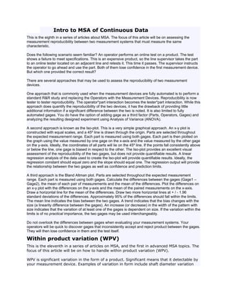 Intro to MSA of Continuous Data
This is the eighth in a series of articles about MSA. The focus of this article will be on assessing the
measurement reproducibility between two measurement systems that must measure the same
characteristic.

Does the following scenario seem familiar? An operator performs an online test on a product. The test
shows a failure to meet specifications. This is an expensive product, so the line supervisor takes the part
to an online tester located on an adjacent line and retests it. This time it passes. The supervisor instructs
the operator to go ahead and use the part. Both of them lose confidence in the first measurement device.
But which one provided the correct result?

There are several approaches that may be used to assess the reproducibility of two measurement
devices.

One approach that is commonly used when the measurement devices are fully automated is to perform a
standard R&R study and replacing the Operators with the Measurement Devices. Reproducibility is now
tester to tester reproducibility. The operator*part interaction becomes the tester*part interaction. While this
approach does quantify the reproducibility of the two devices, it has the drawback of providing little
additional information if a significant difference between the two is noted. It is also limited to fully
automated gages. You do have the option of adding gage as a third factor (Parts, Operators, Gages) and
analyzing the resulting designed experiment using Analysis of Variance (ANOVA).

A second approach is known as the Iso-plot. This is a very simple graphical approach. An x-y plot is
constructed with equal scales, and a 45º line is drawn through the origin. Parts are selected throughout
the expected measurement range. Each part is measured using both gages. Each part is then plotted on
the graph using the value measured by one gage on the x-axis and the value measured by the other gage
on the y-axis. Ideally, the coordinates of all parts will lie on the 45º line. If the points fall consistently above
or below the line, one gage is biased in respect to the other. The Iso-plot provides an excellent visual
assessment of the reproducibility of the two gages, but does not provide quantifiable results. A linear
regression analysis of the data used to create the Iso-plot will provide quantifiable results. Ideally, the
regression constant should equal zero and the slope should equal one. The regression output will provide
the relationship between the two gages as well as confidence and prediction limits.

A third approach is the Bland Altman plot. Parts are selected throughout the expected measurement
range. Each part is measured using both gages. Calculate the differences between the gages (Gage1 –
Gage2), the mean of each pair of measurements and the mean of the differences. Plot the differences on
an x-y plot with the differences on the y-axis and the mean of the paired measurements on the x-axis.
Draw a horizontal line for the mean of the differences. Draw two more horizontal lines at + / - 1.96
standard deviations of the differences. Approximately 95% of the differences should fall within the limits.
The mean line indicates the bias between the two gages. A trend indicates that the bias changes with the
size (a linearity difference between the gages). An increase (or decrease) in the width of the pattern with
size indicates that the variation of at least one of the gages is dependent on size. If the variation within the
limits is of no practical importance, the two gages may be used interchangeably.

Do not overlook the differences between gages when evaluating your measurement systems. Your
operators will be quick to discover gages that inconsistently accept and reject product between the gages.
They will then lose confidence in them and the test itself.

Within product variation (WPV)
This is the eleventh in a series of articles on MSA, and the first in advanced MSA topics. The
focus of this article will be on how to handle within product variation (WPV).

WPV is significant variation in the form of a product. Significant means that it detectable by
your measurement device. Examples of variation in form include shaft diameter variation
 